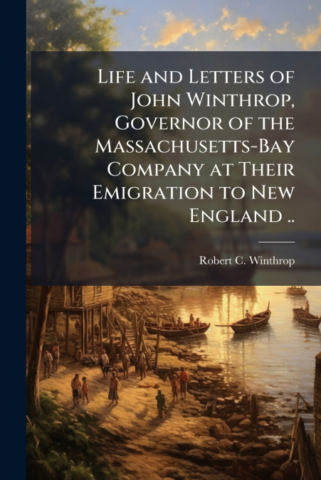 Life and Letters of John Winthrop, Governor of the Massachusetts-Bay Company at Their Emigration to New England ..