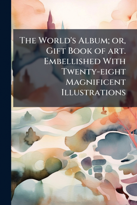 The World’s Album; or, Gift Book of art. Embellished With Twenty-eight Magnificent Illustrations