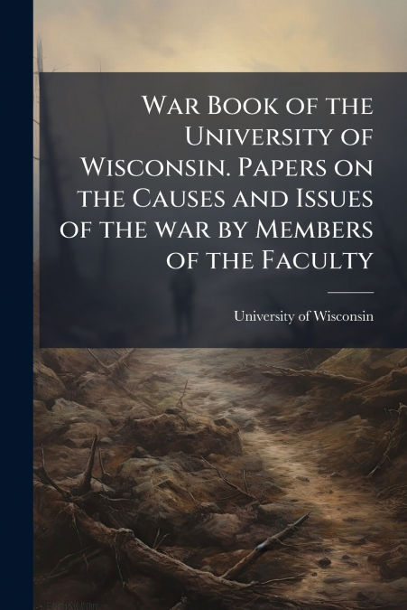 War Book of the University of Wisconsin. Papers on the Causes and Issues of the war by Members of the Faculty