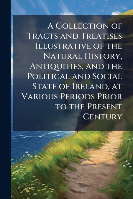 A Collection of Tracts and Treatises Illustrative of the Natural History, Antiquities, and the Political and Social State of Ireland, at Various Periods Prior to the Present Century