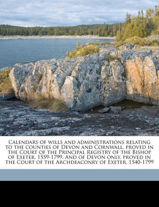 Calendars of Wills and Administrations Relating to the Counties of Devon and Cornwall, Proved in the Court of the Principal Registry of the Bishop of Exeter, 1559-1799. And of Devon Only, Proved in th