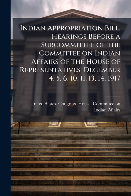 Indian Appropriation Bill. Hearings Before a Subcommittee of the Committee on Indian Affairs of the House of Representatives, December 4, 5, 6, 10, 11, 13, 14, 1917