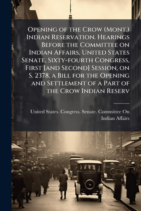Opening of the Crow (Mont.) Indian Reservation. Hearings Before the Committee on Indian Affairs, United States Senate, Sixty-fourth Congress, First [and Second] Session, on S. 2378, a Bill for the Ope