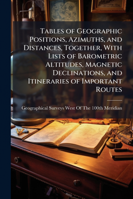 Tables of Geographic Positions, Azimuths, and Distances, Together, With Lists of Barometric Altitudes, Magnetic Declinations, and Itineraries of Important Routes