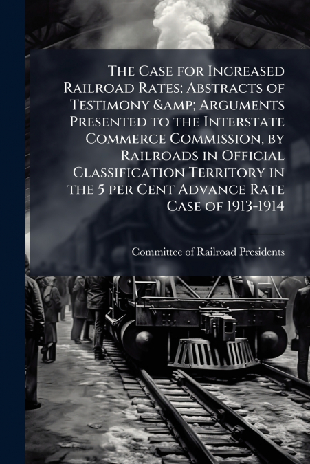The Case for Increased Railroad Rates; Abstracts of Testimony & Arguments Presented to the Interstate Commerce Commission, by Railroads in Official Classification Territory in the 5 per Cent Advance R