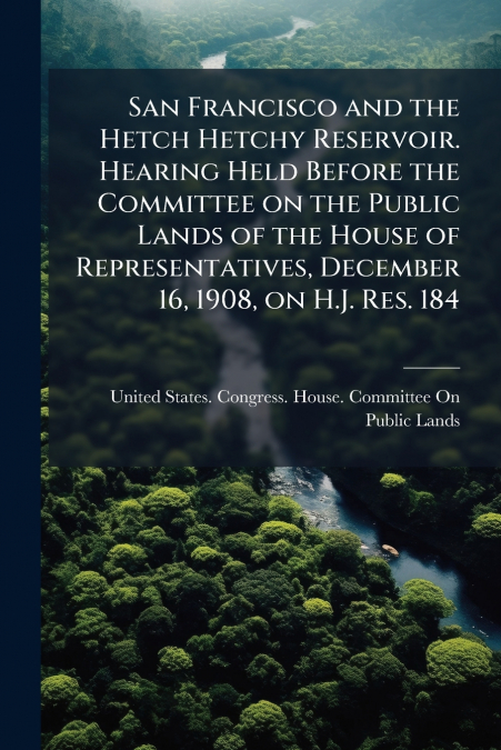 San Francisco and the Hetch Hetchy Reservoir. Hearing Held Before the Committee on the Public Lands of the House of Representatives, December 16, 1908, on H.J. Res. 184