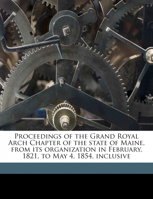Proceedings of the Grand Royal Arch Chapter of the State of Maine, From its Organization in February, 1821, to May 4, 1854, Inclusive