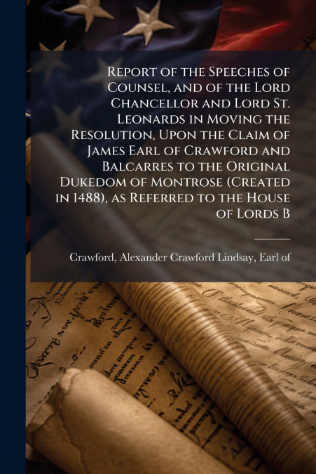 Report of the Speeches of Counsel, and of the Lord Chancellor and Lord St. Leonards in Moving the Resolution, Upon the Claim of James Earl of Crawford and Balcarres to the Original Dukedom of Montrose