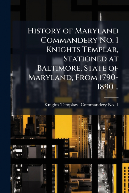 History of Maryland Commandery No. 1 Knights Templar, Stationed at Baltimore, State of Maryland, From 1790-1890 ..