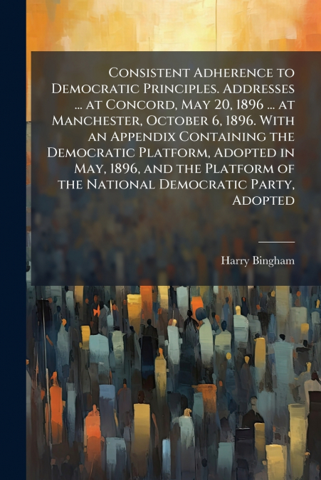 Consistent Adherence to Democratic Principles. Addresses ... at Concord, May 20, 1896 ... at Manchester, October 6, 1896. With an Appendix Containing the Democratic Platform, Adopted in May, 1896, and