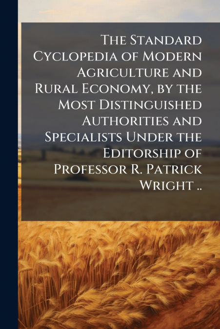 The Standard Cyclopedia of Modern Agriculture and Rural Economy, by the Most Distinguished Authorities and Specialists Under the Editorship of Professor R. Patrick Wright ..