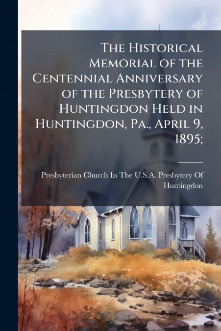 The Historical Memorial of the Centennial Anniversary of the Presbytery of Huntingdon Held in Huntingdon, Pa., April 9, 1895;