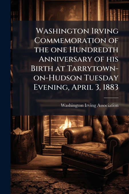Washington Irving Commemoration of the one Hundredth Anniversary of his Birth at Tarrytown-on-Hudson Tuesday Evening, April 3, 1883