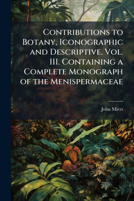 Contributions to Botany, Iconographic and Descriptive. Vol. III. Containing a Complete Monograph of the Menispermaceae