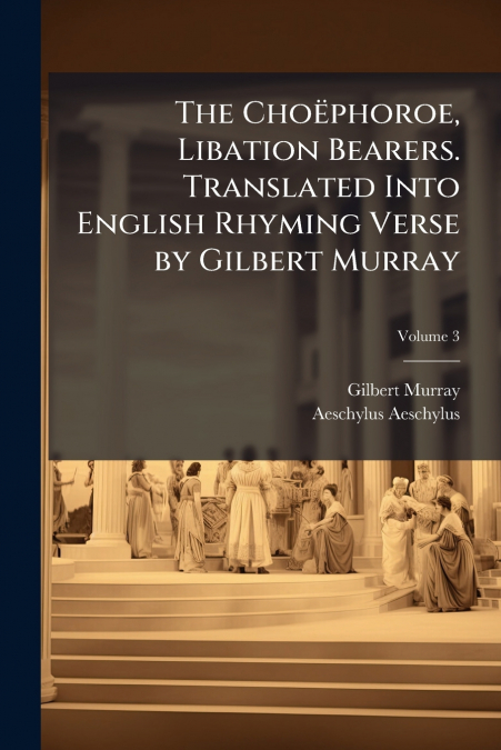The Choëphoroe, Libation Bearers. Translated Into English Rhyming Verse by Gilbert Murray; Volume 3
