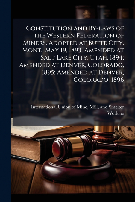 Constitution and By-laws of the Western Federation of Miners, Adopted at Butte City, Mont., May 19, 1893, Amended at Salt Lake City, Utah, 1894; Amended at Denver, Colorado, 1895; Amended at Denver, C