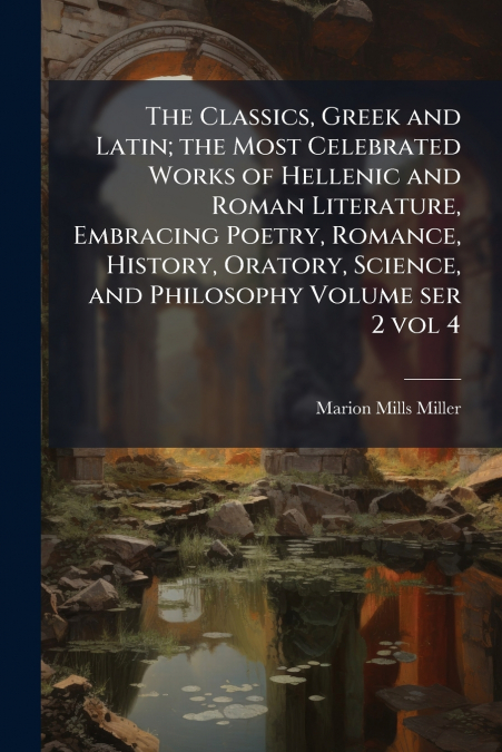 The Classics, Greek and Latin; the Most Celebrated Works of Hellenic and Roman Literature, Embracing Poetry, Romance, History, Oratory, Science, and Philosophy Volume ser 2 vol 4