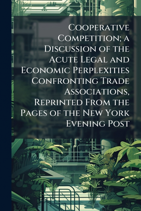 Cooperative Competition; a Discussion of the Acute Legal and Economic Perplexities Confronting Trade Associations, Reprinted From the Pages of the New York Evening Post