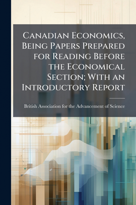 Canadian Economics, Being Papers Prepared for Reading Before the Economical Section; With an Introductory Report
