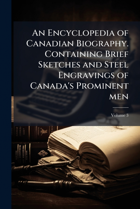 An Encyclopedia of Canadian Biography. Containing Brief Sketches and Steel Engravings of Canada’s Prominent men; Volume 3