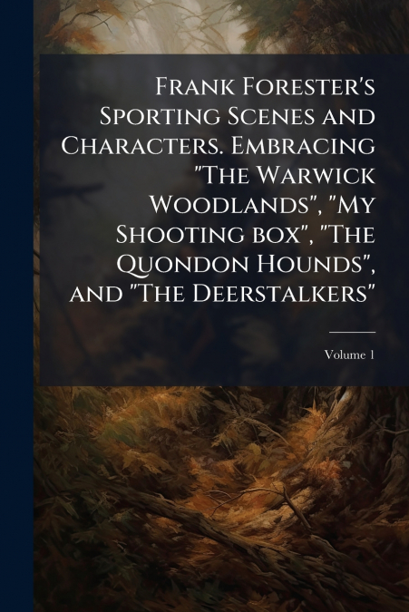 Frank Forester’s Sporting Scenes and Characters. Embracing 'The Warwick Woodlands', 'My Shooting box', 'The Quondon Hounds', and 'The Deerstalkers'; Volume 1