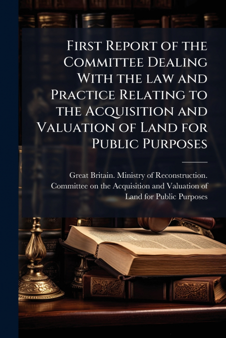 First Report of the Committee Dealing With the law and Practice Relating to the Acquisition and Valuation of Land for Public Purposes