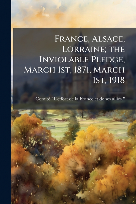 France, Alsace, Lorraine; the Inviolable Pledge, March 1st, 1871, March 1st, 1918
