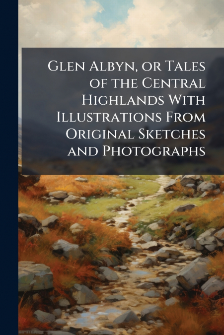 Glen Albyn, or Tales of the Central Highlands With Illustrations From Original Sketches and Photographs