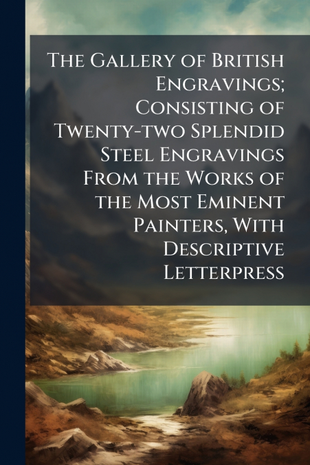 The Gallery of British Engravings; Consisting of Twenty-two Splendid Steel Engravings From the Works of the Most Eminent Painters, With Descriptive Letterpress