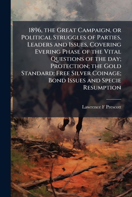 1896, the Great Campaign, or Political Struggles of Parties, Leaders and Issues, Covering Evering Phase of the Vital Questions of the day; Protection; the Gold Standard; Free Silver Coinage; Bond Issu