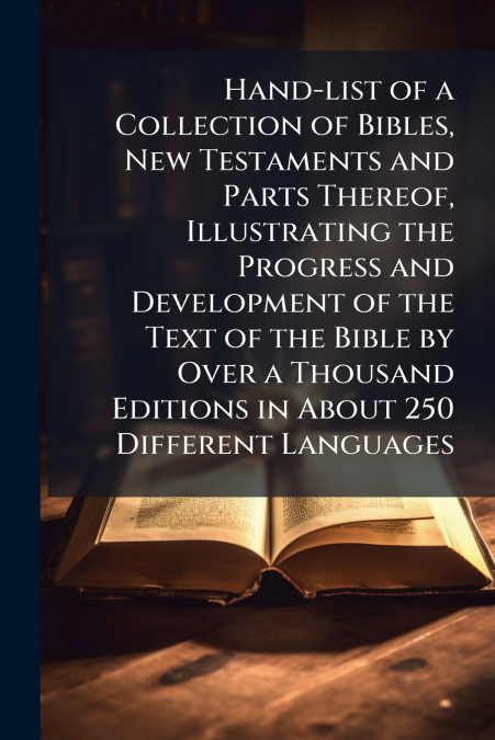 Hand-list of a Collection of Bibles, New Testaments and Parts Thereof, Illustrating the Progress and Development of the Text of the Bible by Over a Thousand Editions in About 250 Different Languages