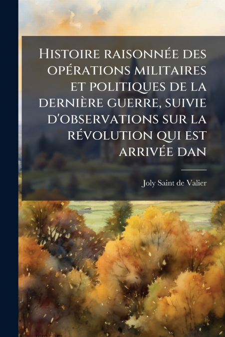Histoire raisonnée des opérations militaires et politiques de la dernière guerre, suivie d’observations sur la révolution qui est arrivée dan