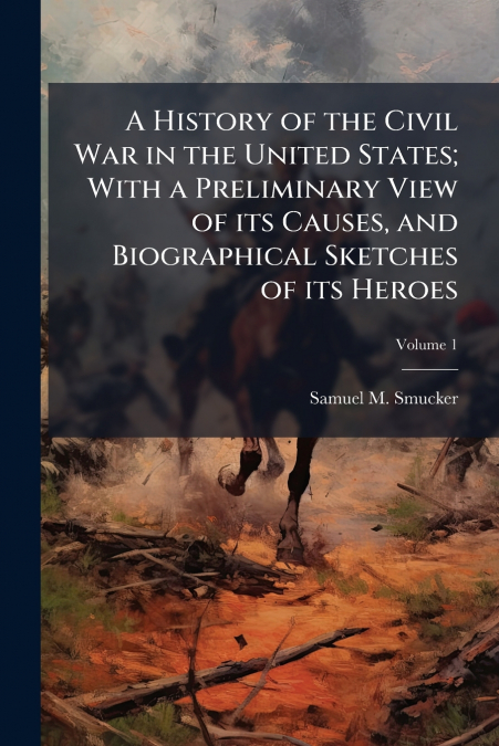 A History of the Civil War in the United States; With a Preliminary View of its Causes, and Biographical Sketches of its Heroes; Volume 1