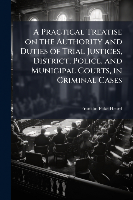 A Practical Treatise on the Authority and Duties of Trial Justices, District, Police, and Municipal Courts, in Criminal Cases