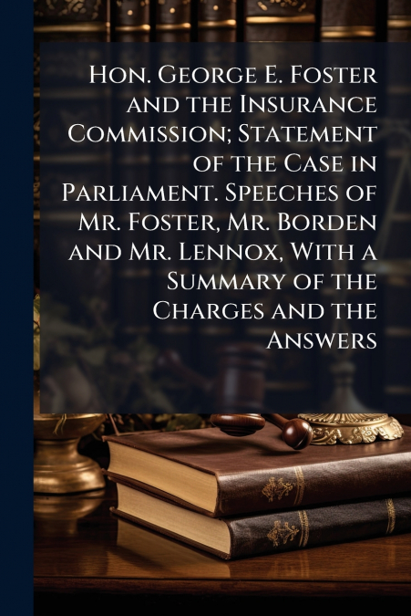Hon. George E. Foster and the Insurance Commission; Statement of the Case in Parliament. Speeches of Mr. Foster, Mr. Borden and Mr. Lennox, With a Summary of the Charges and the Answers