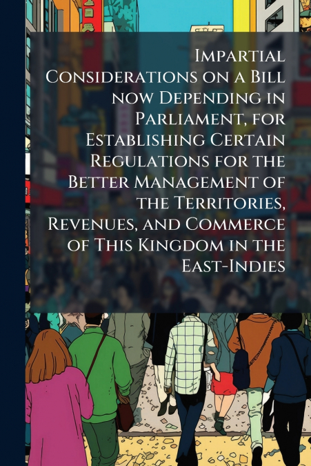 Impartial Considerations on a Bill now Depending in Parliament, for Establishing Certain Regulations for the Better Management of the Territories, Revenues, and Commerce of This Kingdom in the East-In
