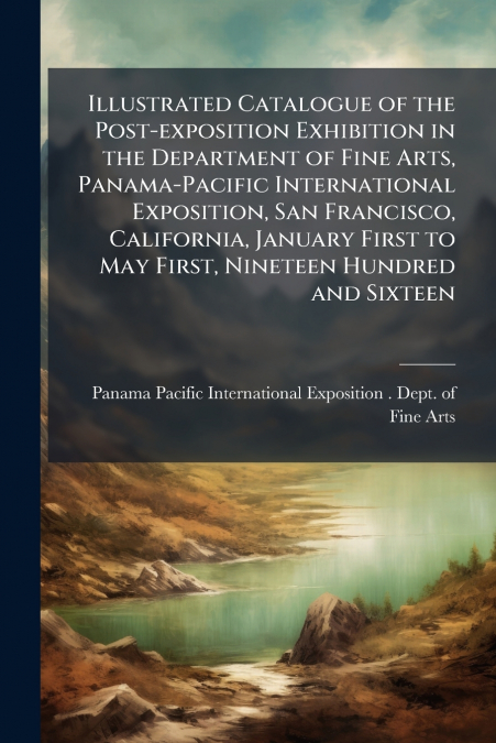 Illustrated Catalogue of the Post-exposition Exhibition in the Department of Fine Arts, Panama-Pacific International Exposition, San Francisco, California, January First to May First, Nineteen Hundred