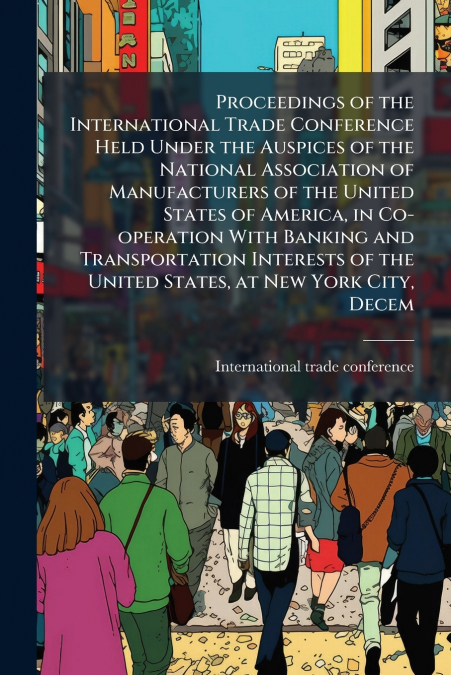 Proceedings of the International Trade Conference Held Under the Auspices of the National Association of Manufacturers of the United States of America, in Co-operation With Banking and Transportation 