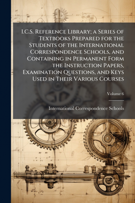 I.C.S. Reference Library; a Series of Textbooks Prepared for the Students of the International Correspondence Schools, and Containing in Permanent Form the Instruction Papers, Examination Questions, a