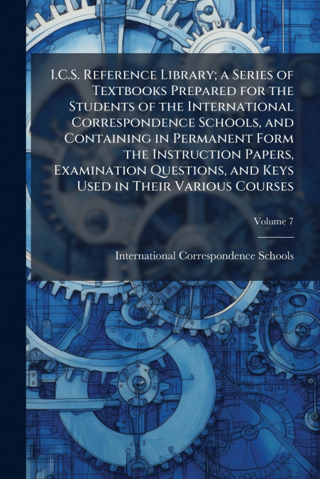 I.C.S. Reference Library; a Series of Textbooks Prepared for the Students of the International Correspondence Schools, and Containing in Permanent Form the Instruction Papers, Examination Questions, a