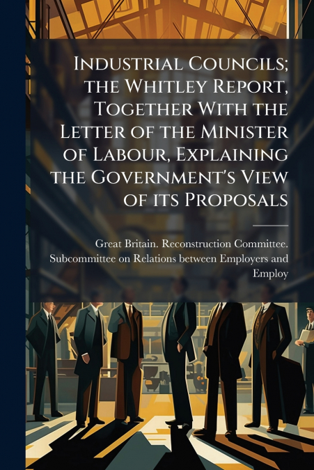 Industrial Councils; the Whitley Report, Together With the Letter of the Minister of Labour, Explaining the Government’s View of its Proposals