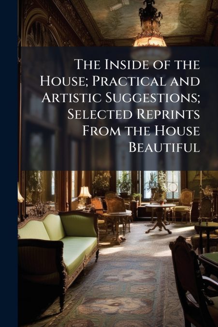 The Inside of the House; Practical and Artistic Suggestions; Selected Reprints From the House Beautiful