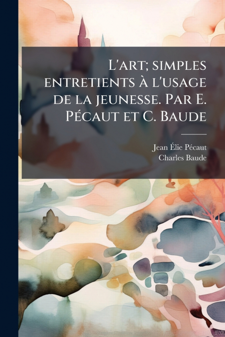 L’art; simples entretients à l’usage de la jeunesse. Par E. Pécaut et C. Baude