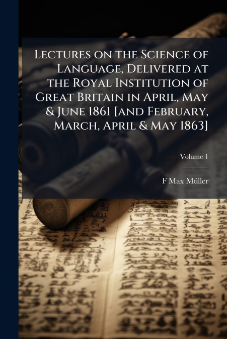 Lectures on the Science of Language, Delivered at the Royal Institution of Great Britain in April, May & June 1861 [and February, March, April & May 1863]; Volume 1
