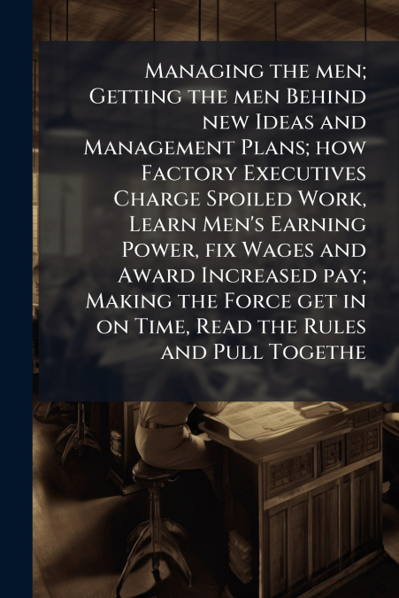Managing the men; Getting the men Behind new Ideas and Management Plans; how Factory Executives Charge Spoiled Work, Learn Men’s Earning Power, fix Wages and Award Increased pay; Making the Force get 