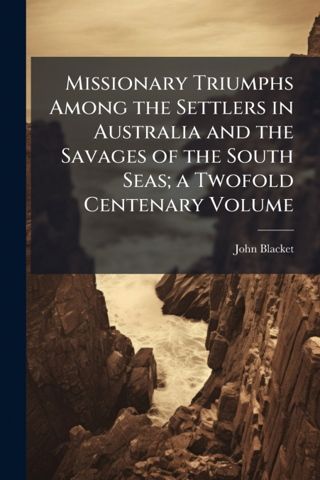Missionary Triumphs Among the Settlers in Australia and the Savages of the South Seas; a Twofold Centenary Volume