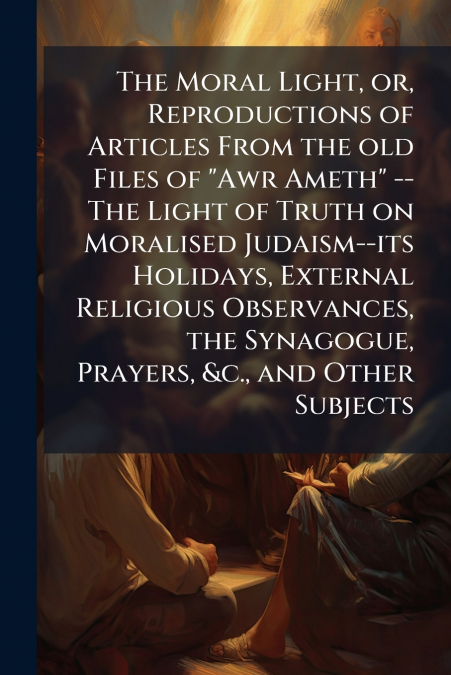 The Moral Light, or, Reproductions of Articles From the old Files of 'Awr Ameth' -- The Light of Truth on Moralised Judaism--its Holidays, External Religious Observances, the Synagogue, Prayers, &c., 