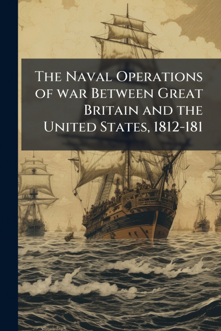 The Naval Operations of war Between Great Britain and the United States, 1812-181
