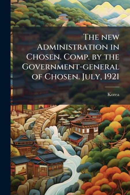 The new Administration in Chosen. Comp. by the Government-general of Chosen. July, 1921