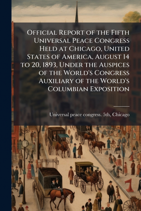 Official Report of the Fifth Universal Peace Congress Held at Chicago, United States of America, August 14 to 20, 1893, Under the Auspices of the World’s Congress Auxiliary of the World’s Columbian Ex